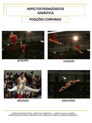 CURSO: EDUCAÇÃO FÍSICA - DISCIPLINA: GINÁSTICA 1 - set/2007 revisado em fev/2008
PROFESSORES AUTORES: MARGARETH DE P.AMBROSIO E MARCUS VINICIUS B.AMBROSIO
POSIÇÕES CORPORAIS
grupado carpado
afastado estendido
ASPECTOS PEDAGÓGICOS
GINÁSTICA
 