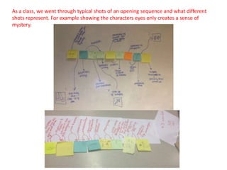 As a class, we went through typical shots of an opening sequence and what different
shots represent. For example showing the characters eyes only creates a sense of
mystery.