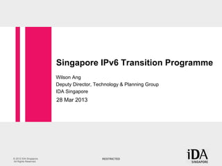 Singapore IPv6 Transition Programme
                        Wilson Ang
                        Deputy Director, Technology & Planning Group
                        IDA Singapore
                        28 Mar 2013




© 2012 IDA Singapore.                      RESTRICTED
All Rights Reserved.
 