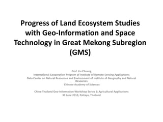 Progress of Land Ecosystem Studies with Geo-Information and Space Technology in Great Mekong Subregion (GMS) Prof. Liu Chuang International Cooperation Program of Institute of Remote Sensing Applications  Data Center on Natural Resources and Environment of Institute of Geography and Natural Resources  Chinese Academy of Sciences China-Thailand Geo-Information Workshop Series 1: Agricultural Applications 30 June 2010, Pattaya, Thailand 