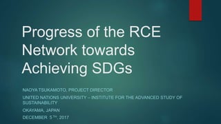 Progress of the RCE
Network towards
Achieving SDGs
NAOYA TSUKAMOTO, PROJECT DIRECTOR
UNITED NATIONS UNIVERSITY – INSTITUTE FOR THE ADVANCED STUDY OF
SUSTAINABILITY
OKAYAMA, JAPAN
DECEMBER ５TH, 2017
 