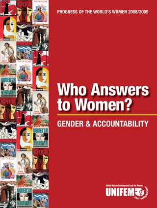 Who Answers
to Women?
PROGRESS OF THE WORLD’S WOMEN 2008/2009
GENDER & ACCOUNTABILITY
304 East 45th Street, 15th Floor, New York, New York 10017 USA
Tel: 212-906-6400 • Fax: 212-906-6705
http://www.unifem.org/progress/2008
ISBN: 1-932827-70-6
PROGRESSOFTHEWORLD’SWOMEN2008/2009WHOANSWERSTOWOMEN?GENDER&ACCOUNTABILITY
 