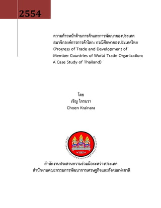 ความก้าวหน้าด้านการค้าและการพัฒนาของประเทศ
สมาชิกองค์การการค้าโลก: กรณีศึกษาของประเทศไทย
(Progress of Trade and Development of
Member Countries of World Trade Organization:
A Case Study of Thailand)
โดย
เชิญ ไกรนรา
Choen Krainara
สานักงานประสานความร่วมมือระหว่างประเทศ
สานักงานคณะกรรมการพัฒนาการเศรษฐกิจและสังคมแห่งชาติ
2554
 