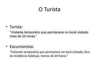 O Turista

• Turista:
  “Visitante temporário que permanece no local visitado
  mais de 24 horas.”


• Excursionista:
  “Visitante temporário que permanece no local visitado, fora
  da residência habitual, menos de 24 horas.”
 