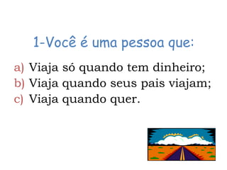 1-Você é uma pessoa que:
a) Viaja só quando tem dinheiro;
b) Viaja quando seus pais viajam;
c) Viaja quando quer.
 