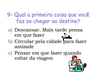 9- Qual a primeira coisa que você
   faz ao chegar ao destino?
a) Descansar. Mais tarde pensa
   em que fazer
b) Circular pela cidade para fazer
   amizade
c) Pensar em que fazer quando
   voltar da viagem
 