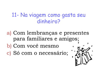11- Na viagem como gasta seu
           dinheiro?

a) Com lembranças e presentes
   para familiares e amigos;
b) Com você mesmo
c) Só com o necessário;
 