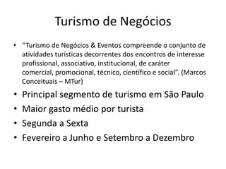 Turismo de Negócios
• “Turismo de Negócios & Eventos compreende o conjunto de
  atividades turísticas decorrentes dos encontros de interesse
  profissional, associativo, institucional, de caráter
  comercial, promocional, técnico, científico e social”. (Marcos
  Conceituais – MTur)
•   Principal segmento de turismo em São Paulo
•   Maior gasto médio por turista
•   Segunda a Sexta
•   Fevereiro a Junho e Setembro a Dezembro
 