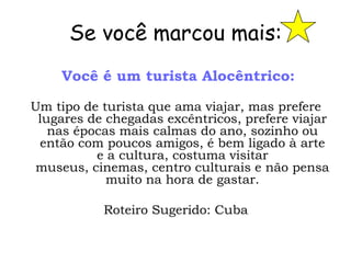Se você marcou mais:
     Você é um turista Alocêntrico:

Um tipo de turista que ama viajar, mas prefere
 lugares de chegadas excêntricos, prefere viajar
   nas épocas mais calmas do ano, sozinho ou
 então com poucos amigos, é bem ligado à arte
          e a cultura, costuma visitar
 museus, cinemas, centro culturais e não pensa
            muito na hora de gastar.

           Roteiro Sugerido: Cuba
 