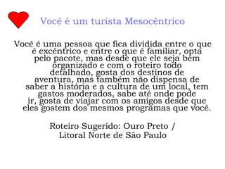 Você é um turista Mesocêntrico

Você é uma pessoa que fica dividida entre o que
     é excêntrico e entre o que é familiar, opta
      pelo pacote, mas desde que ele seja bem
           organizado e com o roteiro todo
          detalhado, gosta dos destinos de
      aventura, mas também não dispensa de
   saber a história e a cultura de um local, tem
       gastos moderados, sabe até onde pode
    ir, gosta de viajar com os amigos desde que
  eles gostem dos mesmos programas que você.

        Roteiro Sugerido: Ouro Preto /
          Litoral Norte de São Paulo
 