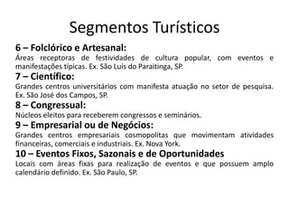 Segmentos Turísticos
6 – Folclórico e Artesanal:
Áreas receptoras de festividades de cultura popular, com eventos e
manifestações típicas. Ex. São Luís do Paraitinga, SP.
7 – Científico:
Grandes centros universitários com manifesta atuação no setor de pesquisa.
Ex. São José dos Campos, SP.
8 – Congressual:
Núcleos eleitos para receberem congressos e seminários.
9 – Empresarial ou de Negócios:
Grandes centros empresariais cosmopolitas que movimentam atividades
financeiras, comerciais e industriais. Ex. Nova York.
10 – Eventos Fixos, Sazonais e de Oportunidades
Locais com áreas fixas para realização de eventos e que possuem amplo
calendário definido. Ex. São Paulo, SP.
 