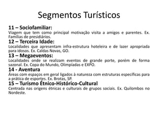 Segmentos Turísticos
11 – Sociofamiliar:
Viagem que tem como principal motivação visita a amigos e parentes. Ex.
Famílias de presidiários.
12 – Terceira Idade:
Localidades que apresentam infra-estrutura hoteleira e de lazer apropriada
para idosos. Ex. Caldas Novas, GO.
13 – Megaeventos:
Localidades onde se realizam eventos de grande porte, porém de forma
sazonal. Ex. Copa do Mundo, Olimpíadas e EXPO.
14 - Aventura
Áreas com espaços em geral ligados à natureza com estruturas específicas para
a prática de esportes. Ex. Brotas, SP.
15 – Turismo Étnico-Histórico-Cultural
Centrada nas origens étnicas e culturais de grupos sociais. Ex. Quilombos no
Nordeste.
 
