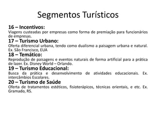 Segmentos Turísticos
16 – Incentivos:
Viagens custeadas por empresas como forma de premiação para funcionários
de empresas.
17 – Turismo Urbano:
Oferta diferencial urbana, tendo como dualismo a paisagem urbana e natural.
Ex. São Francisco, EUA
18 – Temático:
Reprodução de paisagens e eventos naturais de forma artificial para a prática
de lazer. Ex. Disney World – Orlando.
19 – Turismo Educacional:
Busca da prática e desenvolvimento de atividades educacionais. Ex.
intercâmbios Escolares.
20 – Turismo de Saúde
Oferta de tratamentos estéticos, fisioterápicos, técnicas orientais, e etc. Ex.
Gramado, RS.
 