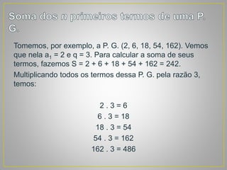 Tomemos, por exemplo, a P. G. (2, 6, 18, 54, 162). Vemos
que nela a1 = 2 e q = 3. Para calcular a soma de seus
termos, fazemos S = 2 + 6 + 18 + 54 + 162 = 242.
Multiplicando todos os termos dessa P. G. pela razão 3,
temos:
2 . 3 = 6
6 . 3 = 18
18 . 3 = 54
54 . 3 = 162
162 . 3 = 486
 