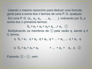 Usando o mesmo raciocínio para deduzir uma formula
geral para a soma dos n termos de uma P. G. qualquer.
Em uma P. G. (a1, a2, a3, . . ., an , . . .), indicando por Sn a
soma dos n primeiros termos:
Sn = a1 + a2 + a3+ an - 1+ an ①
Multiplicando os membros de ① pela razão q, sendo q ≠
0, temos:
q .
Sn = a1 . q + a2 . q + a3 . q + ... + an – 1 . q + an . q
q .
Sn = a2 + a3 + a4 + ... + an + an . q ②
Fazendo ② - ①, vem:
 