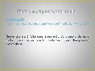 Acesse o site
http://m3.ime.unicamp.br/app/webroot/media/software/1236
/
Neste site será feita uma simulação da compra de uma
moto, para saber onde podemos usar Progressão
Geométrica.
 