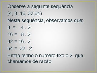 Observe a seguinte sequência
(4, 8, 16, 32,64)
Nesta sequência, observamos que:
8 = 4 . 2
16 = 8 . 2
32 = 16 . 2
64 = 32 . 2
Então tenho o numero fixo o 2, que
chamamos de razão.
 