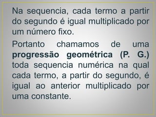 Na sequencia, cada termo a partir
do segundo é igual multiplicado por
um número fixo.
Portanto chamamos de uma
progressão geométrica (P. G.)
toda sequencia numérica na qual
cada termo, a partir do segundo, é
igual ao anterior multiplicado por
uma constante.
 