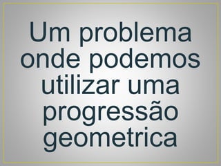 Um problema
onde podemos
utilizar uma
progressão
geometrica
 