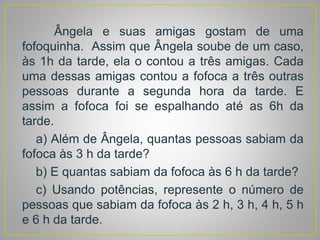 Ângela e suas amigas gostam de uma
fofoquinha. Assim que Ângela soube de um caso,
às 1h da tarde, ela o contou a três amigas. Cada
uma dessas amigas contou a fofoca a três outras
pessoas durante a segunda hora da tarde. E
assim a fofoca foi se espalhando até as 6h da
tarde.
a) Além de Ângela, quantas pessoas sabiam da
fofoca às 3 h da tarde?
b) E quantas sabiam da fofoca às 6 h da tarde?
c) Usando potências, represente o número de
pessoas que sabiam da fofoca às 2 h, 3 h, 4 h, 5 h
e 6 h da tarde.
 