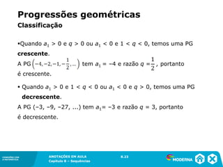 Progressões geométricas
          Classificação

          Quando a1 > 0 e q > 0 ou a1 < 0 e 1 < q < 0, temos uma PG
          crescente.
          A PG                           tem a1 = –4 e razão q =   , portanto
          é crescente.

           Quando a1 > 0 e 1 < q < 0 ou a1 < 0 e q > 0, temos uma PG
               decrescente.
          A PG (–3, –9, –27, ...) tem a1= –3 e razão q = 3, portanto
          é decrescente.




CONEXÕES COM           ANOTAÇÕES EM AULA             8.23
                                                     1.5
A MATEMÁTICA
                       Capítulo 8 – Sequências
 
