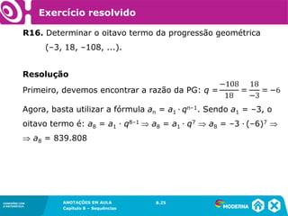 Exercício resolvido

          R16. Determinar o oitavo termo da progressão geométrica
                (–3, 18, –108, ...).


          Resolução
          Primeiro, devemos encontrar a razão da PG: q =

          Agora, basta utilizar a fórmula an = a1 ∙ qn–1. Sendo a1 = –3, o
          oitavo termo é: a8 = a1 ∙ q8–1  a8 = a1 ∙ q7  a8 = –3 ∙ (–6)7 
           a8 = 839.808




CONEXÕES COM        ANOTAÇÕES EM AULA         8.25
                                              1.5
A MATEMÁTICA
                    Capítulo 8 – Sequências
 