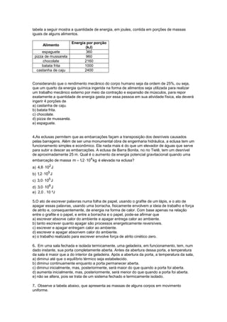 tabela a seguir mostra a quantidade de energia, em joules, contida em porções de massas
iguais de alguns alimentos.

                       Energia por porção
       Alimento
                              (kJ)
     espaguete                 360
 pizza de mussarela            960
      chocolate               2160
     batata frita             1000
  castanha de caju            2400


Considerando que o rendimento mecânico do corpo humano seja da ordem de 25%, ou seja,
que um quarto da energia química ingerida na forma de alimentos seja utilizada para realizar
um trabalho mecânico externo por meio da contração e expansão de músculos, para repor
exatamente a quantidade de energia gasta por essa pessoa em sua atividade física, ela deverá
ingerir 4 porções de
a) castanha de caju.
b) batata frita.
c) chocolate.
d) pizza de mussarela.
e) espaguete.


4.As eclusas permitem que as embarcações façam a transposição dos desníveis causados
pelas barragens. Além de ser uma monumental obra de engenharia hidráulica, a eclusa tem um
funcionamento simples e econômico. Ela nada mais é do que um elevador de águas que serve
para subir e descer as embarcações. A eclusa de Barra Bonita, no rio Tietê, tem um desnível
de aproximadamente 25 m. Qual é o aumento da energia potencial gravitacional quando uma
embarcação de massa m  1  104 kg é elevada na eclusa?
                         ,2
a) 4,8  102 J
b) 1  105 J
    ,2
c) 3,0  105 J
d) 3,0  106 J
e) 2,0 . 10 ²J

5.O ato de escrever palavras numa folha de papel, usando o grafite de um lápis, e o ato de
apagar essas palavras, usando uma borracha, fisicamente envolvem a ideia de trabalho e força
de atrito e, consequentemente, de energia na forma de calor. Com base apenas na relação
entre o grafite e o papel, e entre a borracha e o papel, pode-se afirmar que
a) escrever absorve calor do ambiente e apagar entrega calor ao ambiente.
b) tanto escrever quanto apagar são processos energeticamente reversíveis.
c) escrever e apagar entregam calor ao ambiente.
d) escrever e apagar absorvem calor do ambiente.
e) o trabalho realizado para escrever envolve força de atrito cinético zero.

6. Em uma sala fechada e isolada termicamente, uma geladeira, em funcionamento, tem, num
dado instante, sua porta completamente aberta. Antes da abertura dessa porta, a temperatura
da sala é maior que a do interior da geladeira. Após a abertura da porta, a temperatura da sala,
a) diminui até que o equilíbrio térmico seja estabelecido.
b) diminui continuamente enquanto a porta permanecer aberta.
c) diminui inicialmente, mas, posteriormente, será maior do que quando a porta foi aberta.
d) aumenta inicialmente, mas, posteriormente, será menor do que quando a porta foi aberta.
e) não se altera, pois se trata de um sistema fechado e termicamente isolado.

7. Observe a tabela abaixo, que apresenta as massas de alguns corpos em movimento
uniforme.
 