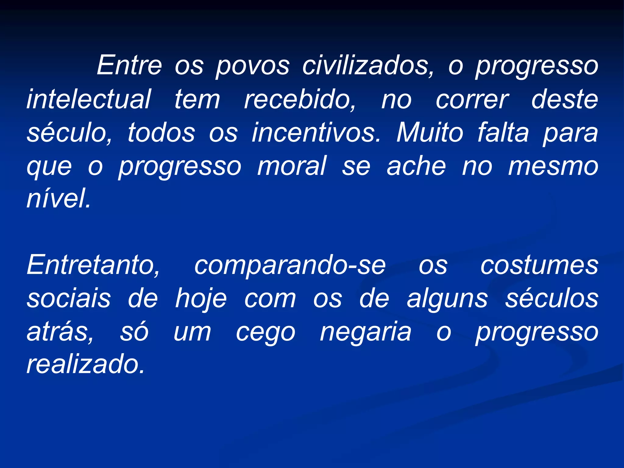 Entre os povos civilizados, o progresso
intelectual tem recebido, no correr deste
século, todos os incentivos. Muito falta para
que o progresso moral se ache no mesmo
nível.
Entretanto, comparando-se os costumes
sociais de hoje com os de alguns séculos
atrás, só um cego negaria o progresso
realizado.
 