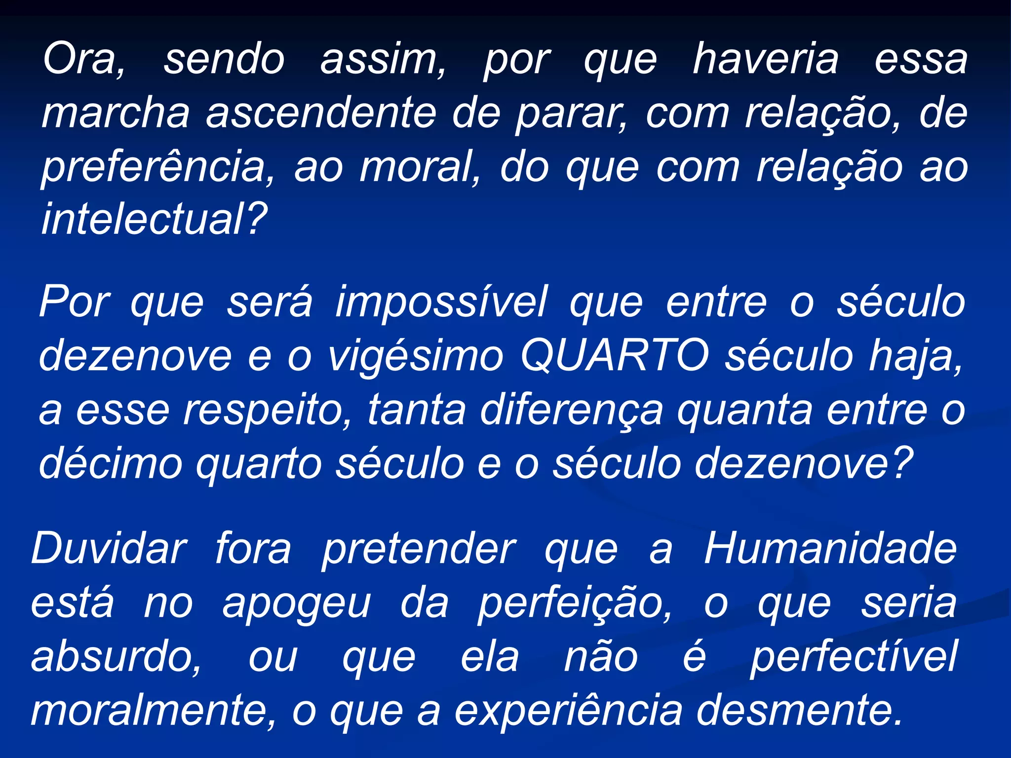 Ora, sendo assim, por que haveria essa
marcha ascendente de parar, com relação, de
preferência, ao moral, do que com relação ao
intelectual?
Por que será impossível que entre o século
dezenove e o vigésimo QUARTO século haja,
a esse respeito, tanta diferença quanta entre o
décimo quarto século e o século dezenove?
Duvidar fora pretender que a Humanidade
está no apogeu da perfeição, o que seria
absurdo, ou que ela não é perfectível
moralmente, o que a experiência desmente.
 