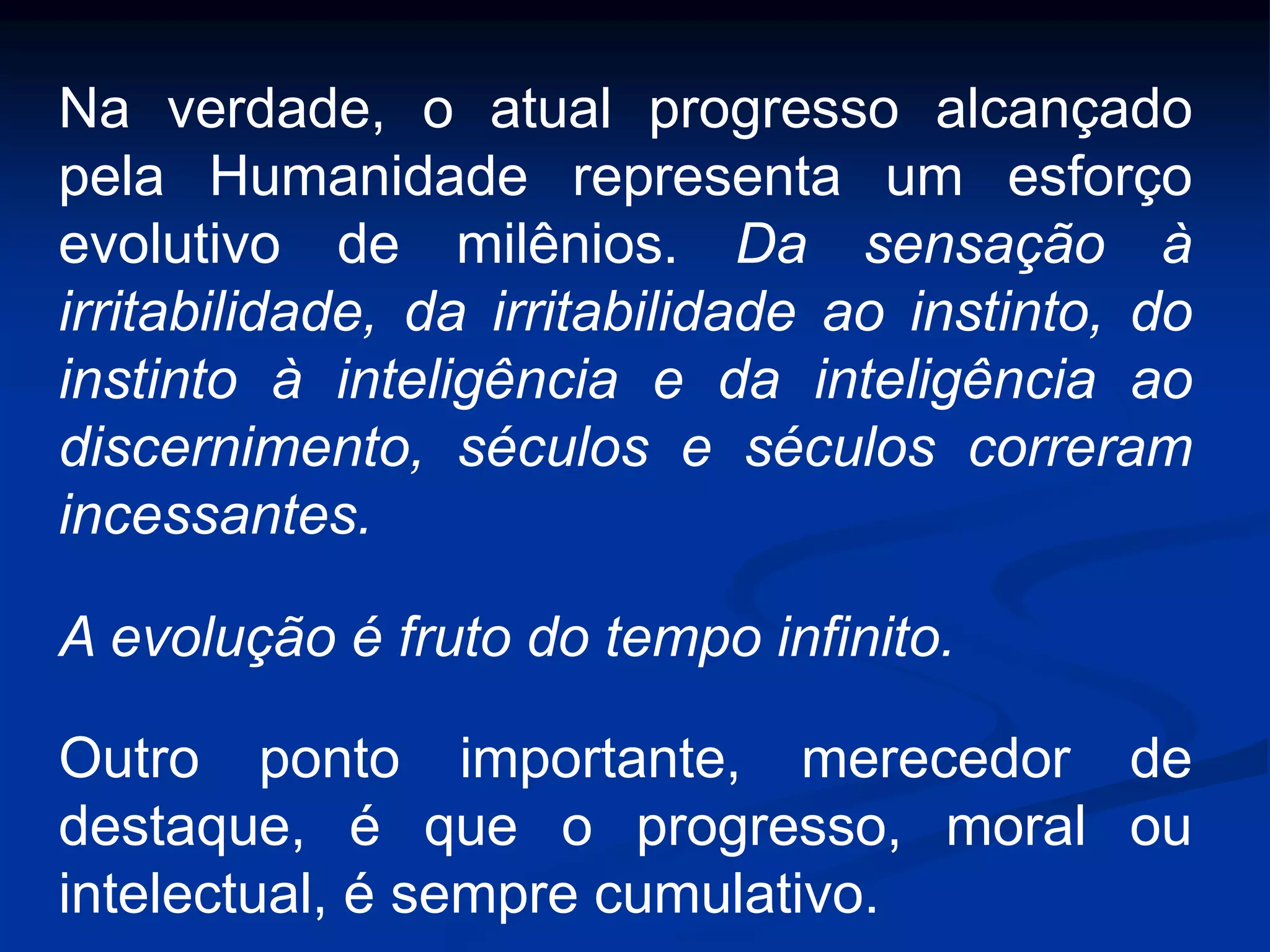 Na verdade, o atual progresso alcançado
pela Humanidade representa um esforço
evolutivo de milênios. Da sensação à
irritabilidade, da irritabilidade ao instinto, do
instinto à inteligência e da inteligência ao
discernimento, séculos e séculos correram
incessantes.
A evolução é fruto do tempo infinito.
Outro ponto importante, merecedor de
destaque, é que o progresso, moral ou
intelectual, é sempre cumulativo.
 