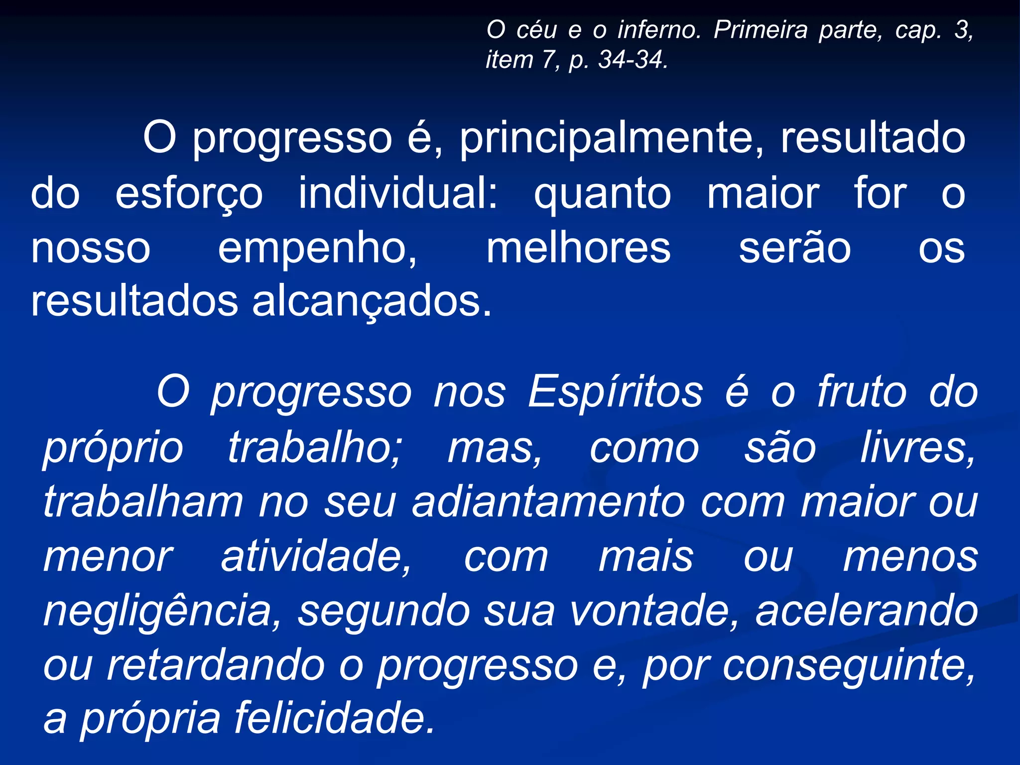 O progresso é, principalmente, resultado
do esforço individual: quanto maior for o
nosso empenho, melhores serão os
resultados alcançados.
O progresso nos Espíritos é o fruto do
próprio trabalho; mas, como são livres,
trabalham no seu adiantamento com maior ou
menor atividade, com mais ou menos
negligência, segundo sua vontade, acelerando
ou retardando o progresso e, por conseguinte,
a própria felicidade.
O céu e o inferno. Primeira parte, cap. 3,
item 7, p. 34-34.
 