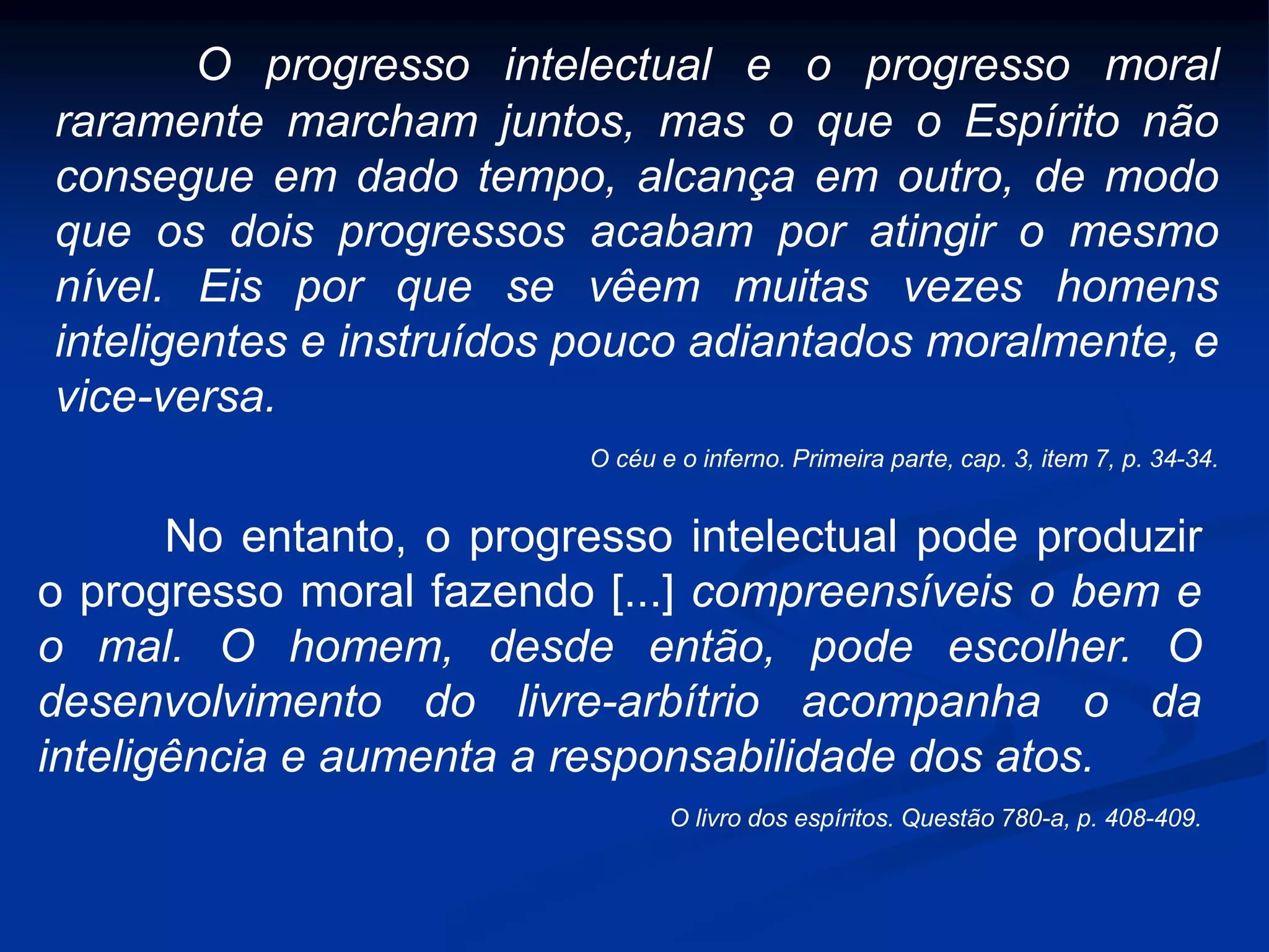 O progresso intelectual e o progresso moral
raramente marcham juntos, mas o que o Espírito não
consegue em dado tempo, alcança em outro, de modo
que os dois progressos acabam por atingir o mesmo
nível. Eis por que se vêem muitas vezes homens
inteligentes e instruídos pouco adiantados moralmente, e
vice-versa.
O céu e o inferno. Primeira parte, cap. 3, item 7, p. 34-34.
No entanto, o progresso intelectual pode produzir
o progresso moral fazendo [...] compreensíveis o bem e
o mal. O homem, desde então, pode escolher. O
desenvolvimento do livre-arbítrio acompanha o da
inteligência e aumenta a responsabilidade dos atos.
O livro dos espíritos. Questão 780-a, p. 408-409.
 