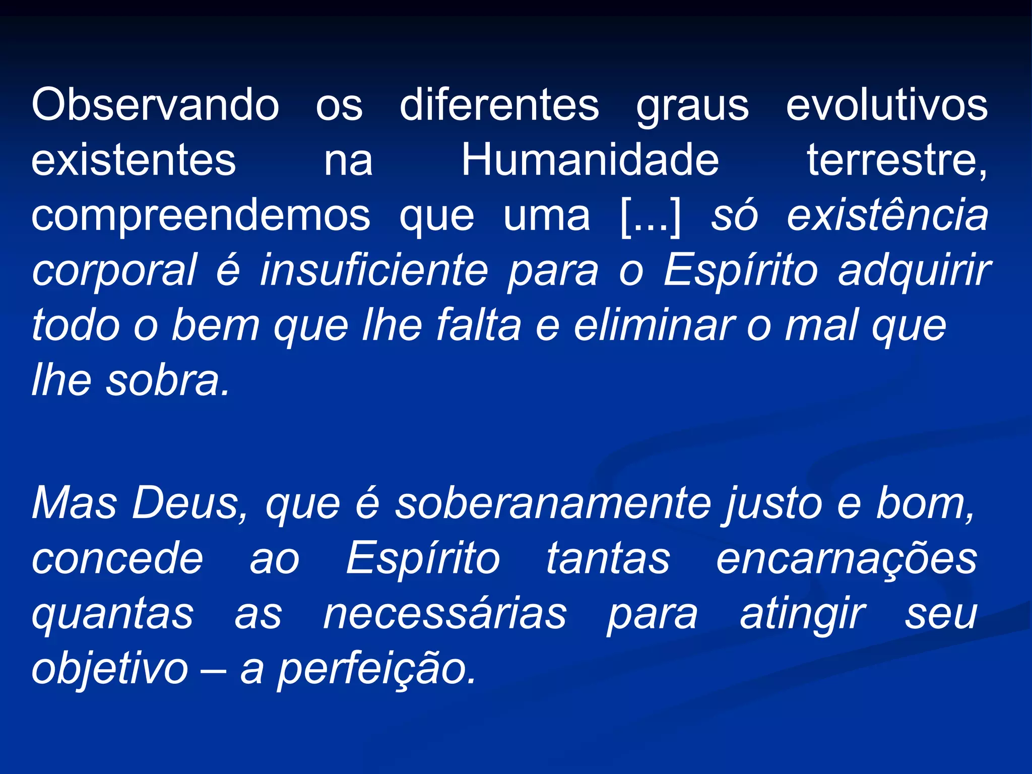 Observando os diferentes graus evolutivos
existentes na Humanidade terrestre,
compreendemos que uma [...] só existência
corporal é insuficiente para o Espírito adquirir
todo o bem que lhe falta e eliminar o mal que
lhe sobra.
Mas Deus, que é soberanamente justo e bom,
concede ao Espírito tantas encarnações
quantas as necessárias para atingir seu
objetivo – a perfeição.
 