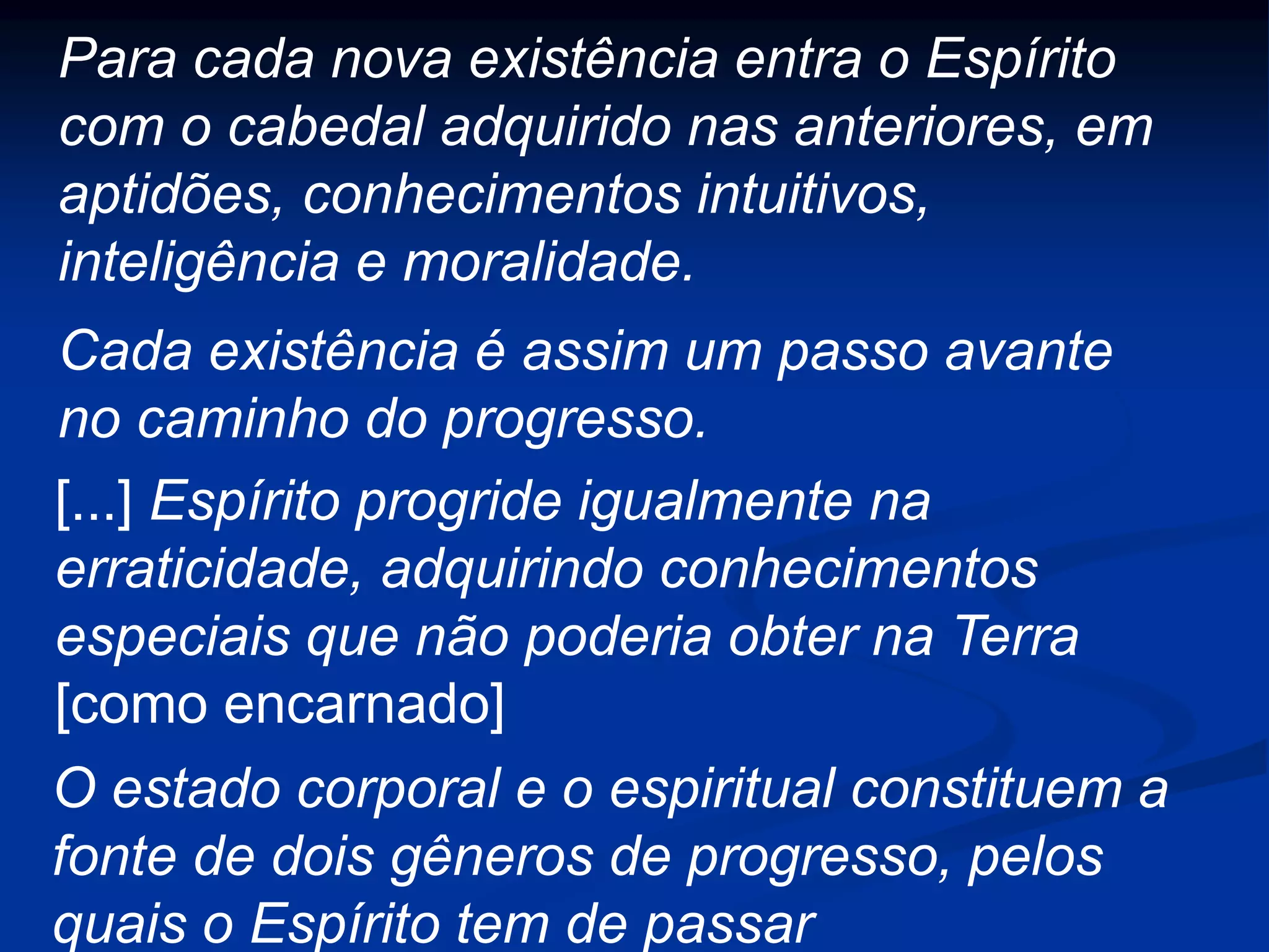 Para cada nova existência entra o Espírito
com o cabedal adquirido nas anteriores, em
aptidões, conhecimentos intuitivos,
inteligência e moralidade.
[...] Espírito progride igualmente na
erraticidade, adquirindo conhecimentos
especiais que não poderia obter na Terra
[como encarnado]
Cada existência é assim um passo avante
no caminho do progresso.
O estado corporal e o espiritual constituem a
fonte de dois gêneros de progresso, pelos
quais o Espírito tem de passar
 