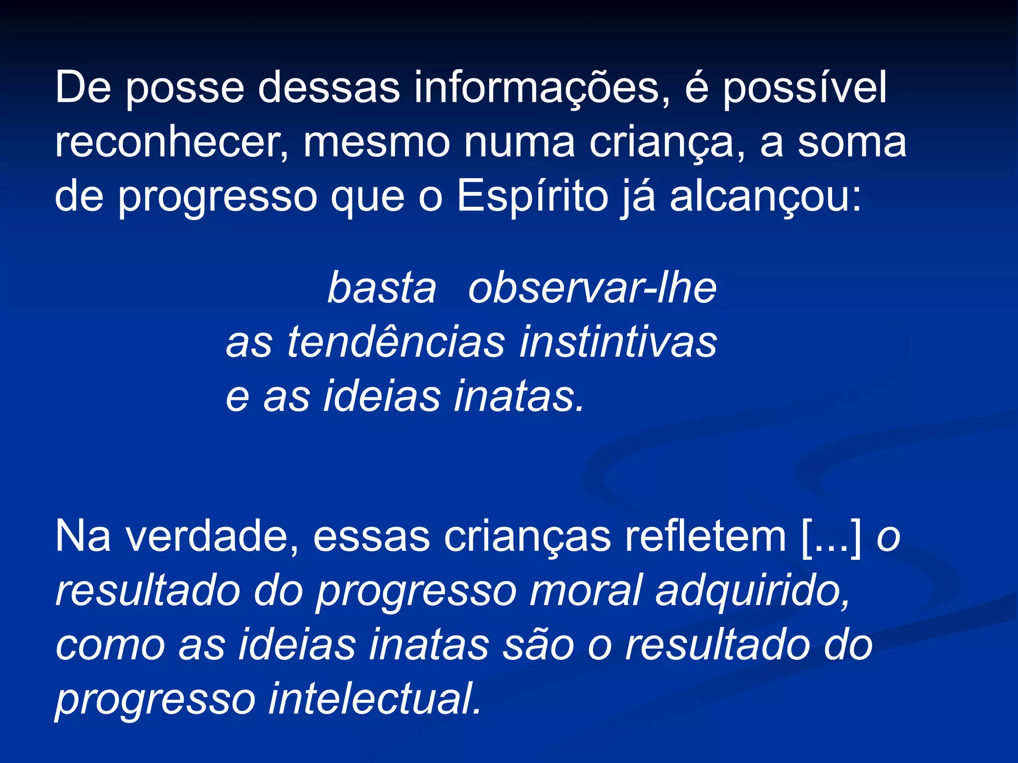 De posse dessas informações, é possível
reconhecer, mesmo numa criança, a soma
de progresso que o Espírito já alcançou:
basta observar-lhe
as tendências instintivas
e as ideias inatas.
Na verdade, essas crianças refletem [...] o
resultado do progresso moral adquirido,
como as ideias inatas são o resultado do
progresso intelectual.
 