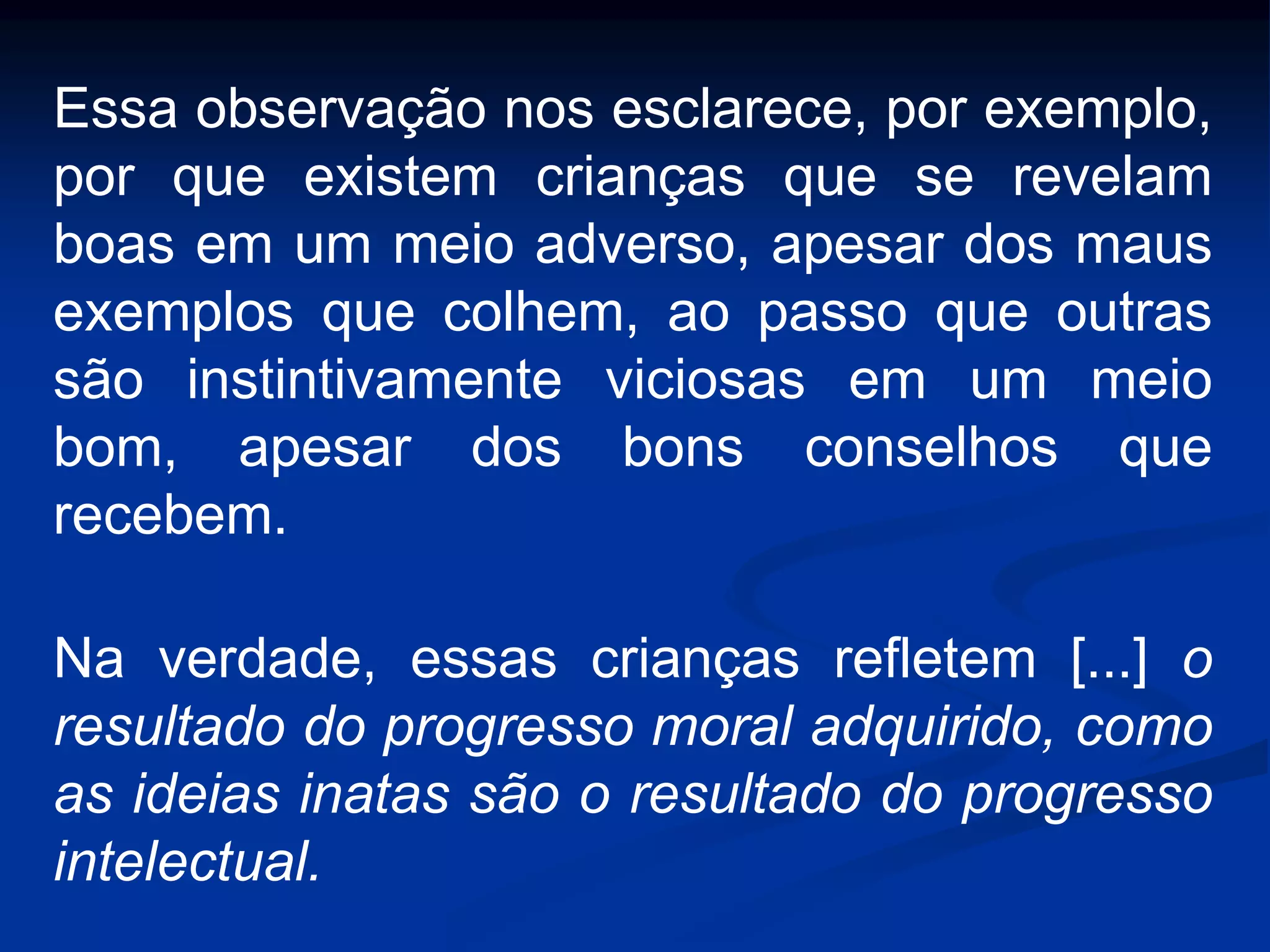 Essa observação nos esclarece, por exemplo,
por que existem crianças que se revelam
boas em um meio adverso, apesar dos maus
exemplos que colhem, ao passo que outras
são instintivamente viciosas em um meio
bom, apesar dos bons conselhos que
recebem.
Na verdade, essas crianças refletem [...] o
resultado do progresso moral adquirido, como
as ideias inatas são o resultado do progresso
intelectual.
 