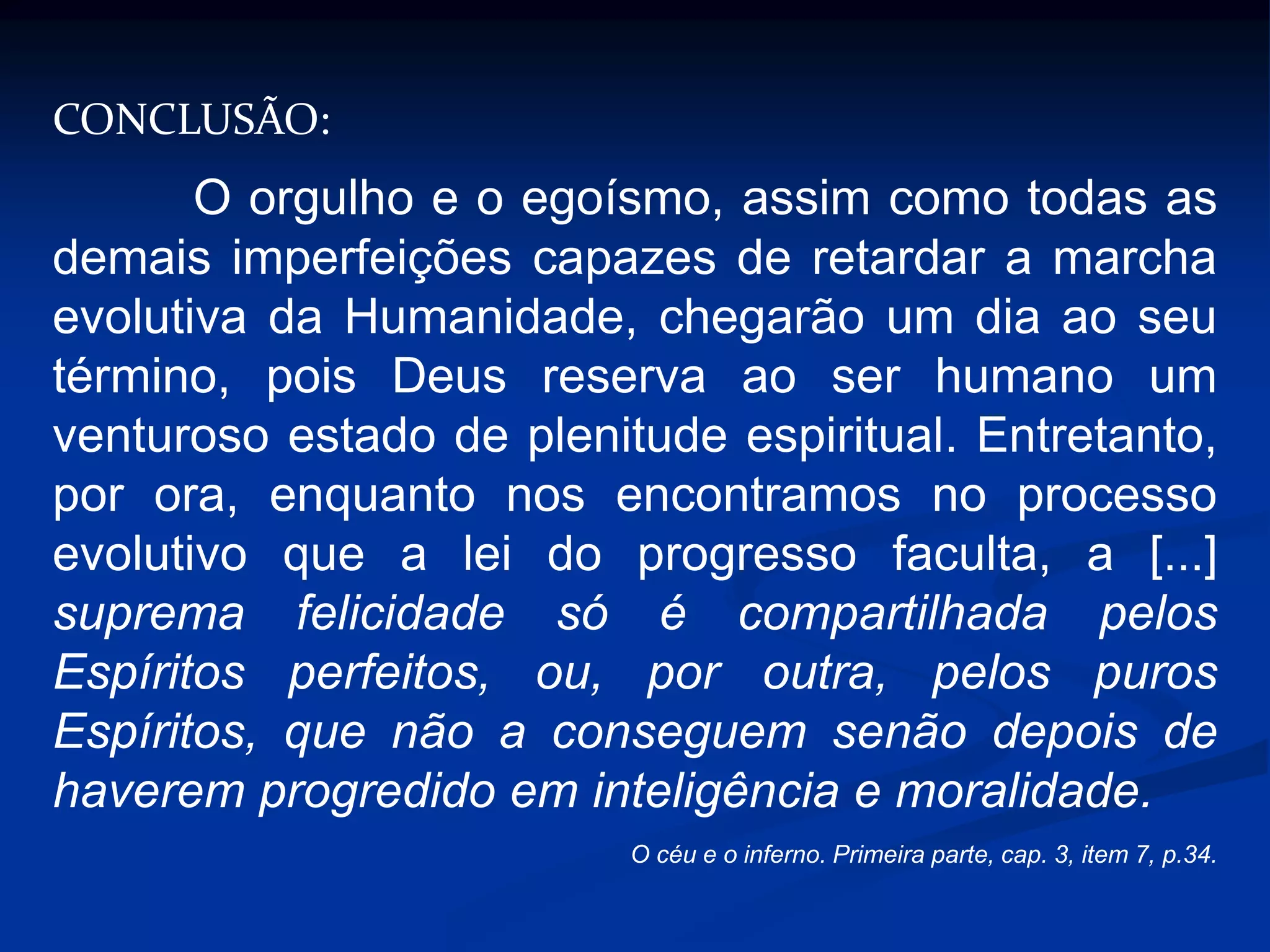 CONCLUSÃO:
O orgulho e o egoísmo, assim como todas as
demais imperfeições capazes de retardar a marcha
evolutiva da Humanidade, chegarão um dia ao seu
término, pois Deus reserva ao ser humano um
venturoso estado de plenitude espiritual. Entretanto,
por ora, enquanto nos encontramos no processo
evolutivo que a lei do progresso faculta, a [...]
suprema felicidade só é compartilhada pelos
Espíritos perfeitos, ou, por outra, pelos puros
Espíritos, que não a conseguem senão depois de
haverem progredido em inteligência e moralidade.
O céu e o inferno. Primeira parte, cap. 3, item 7, p.34.
 