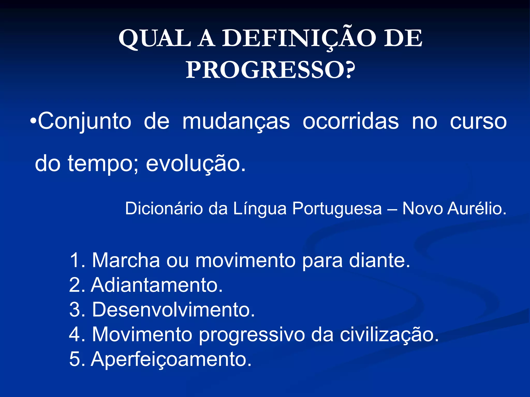 QUAL A DEFINIÇÃO DE
PROGRESSO?
•Conjunto de mudanças ocorridas no curso
do tempo; evolução.
Dicionário da Língua Portuguesa – Novo Aurélio.
1. Marcha ou movimento para diante.
2. Adiantamento.
3. Desenvolvimento.
4. Movimento progressivo da civilização.
5. Aperfeiçoamento.
 