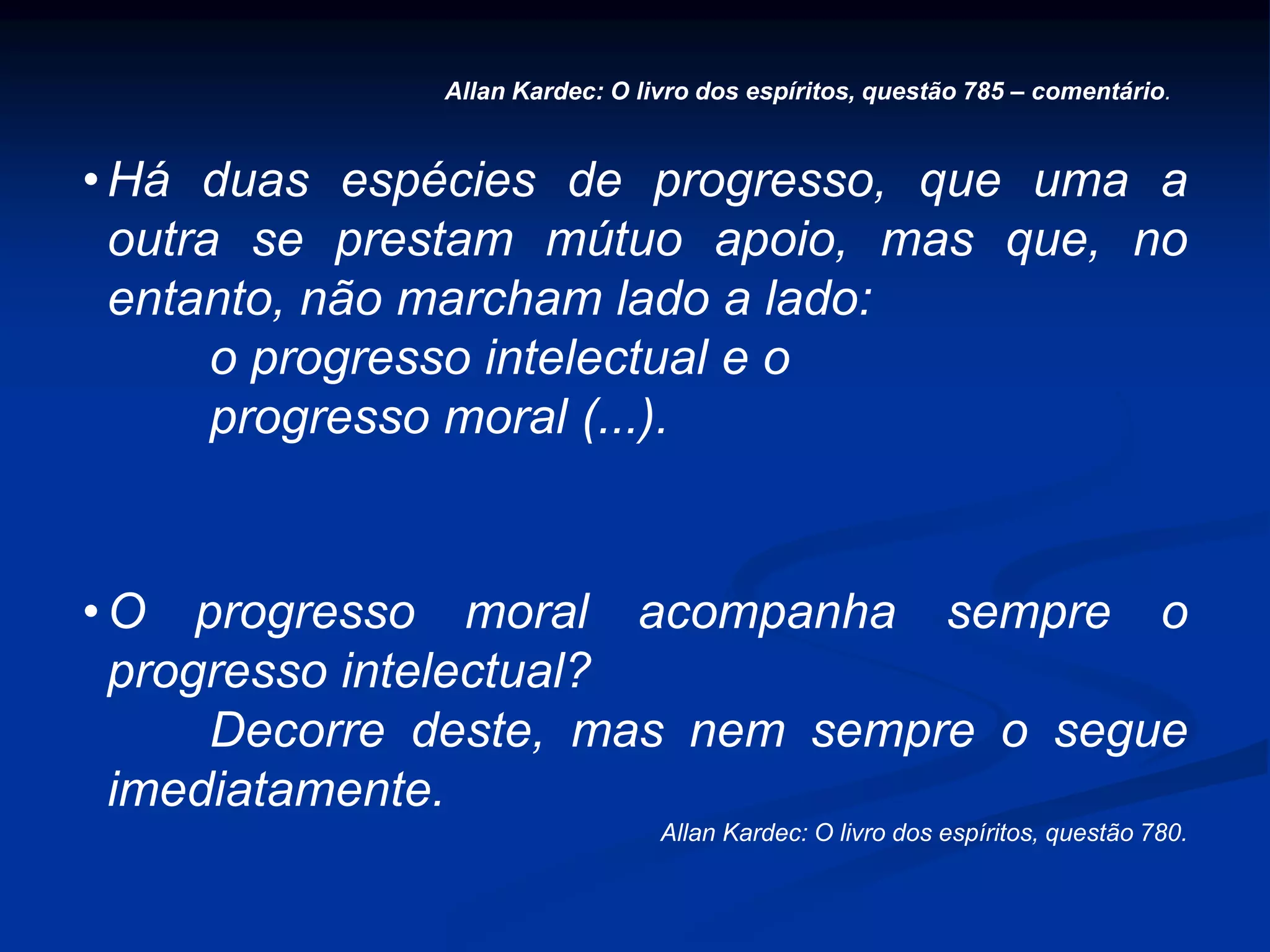 • Há duas espécies de progresso, que uma a
outra se prestam mútuo apoio, mas que, no
entanto, não marcham lado a lado:
o progresso intelectual e o
progresso moral (...).
• O progresso moral acompanha sempre o
progresso intelectual?
Decorre deste, mas nem sempre o segue
imediatamente.
Allan Kardec: O livro dos espíritos, questão 780.
Allan Kardec: O livro dos espíritos, questão 785 – comentário.
 