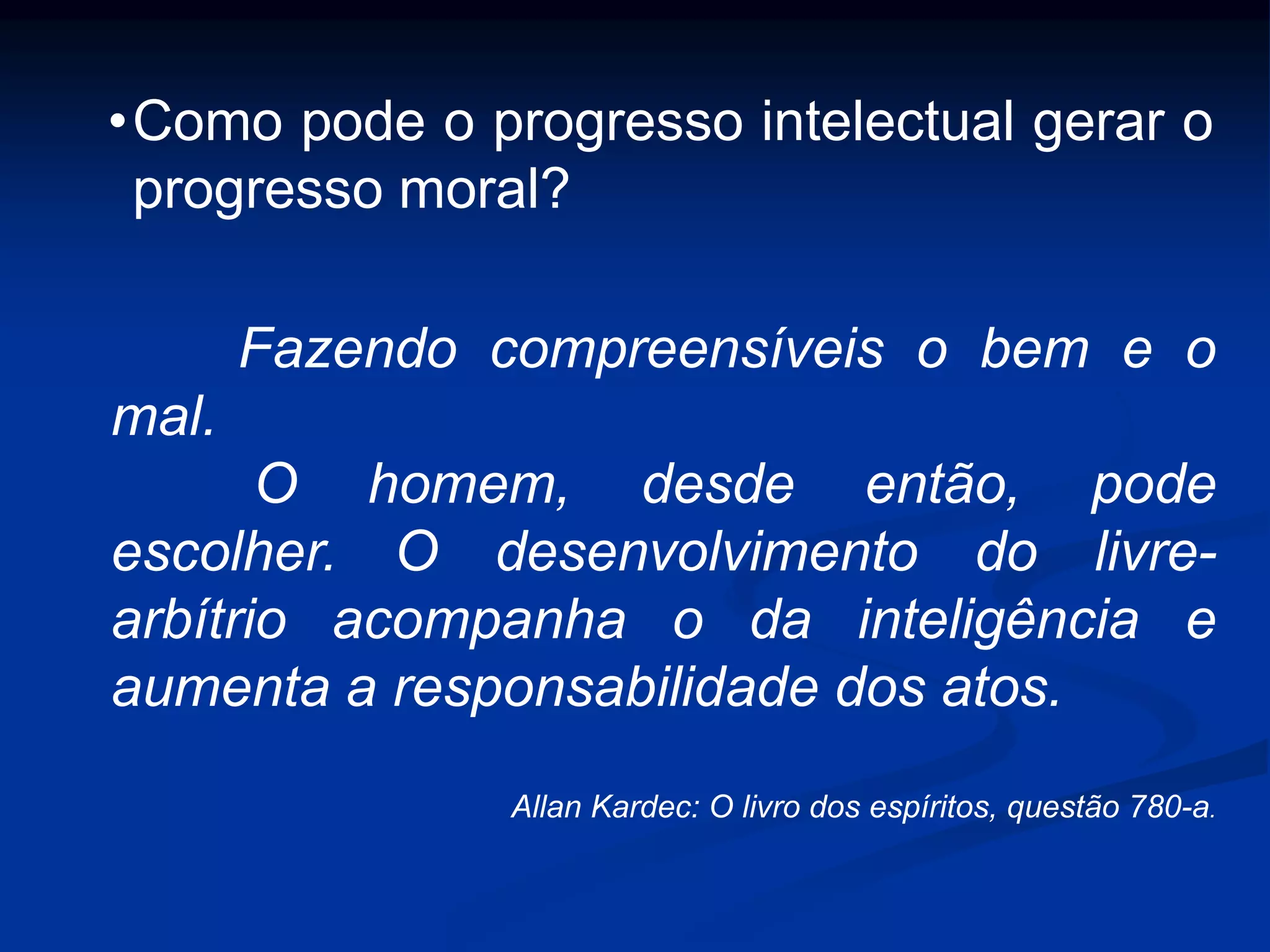 Fazendo compreensíveis o bem e o
mal.
O homem, desde então, pode
escolher. O desenvolvimento do livre-
arbítrio acompanha o da inteligência e
aumenta a responsabilidade dos atos.
Allan Kardec: O livro dos espíritos, questão 780-a.
•Como pode o progresso intelectual gerar o
progresso moral?
 