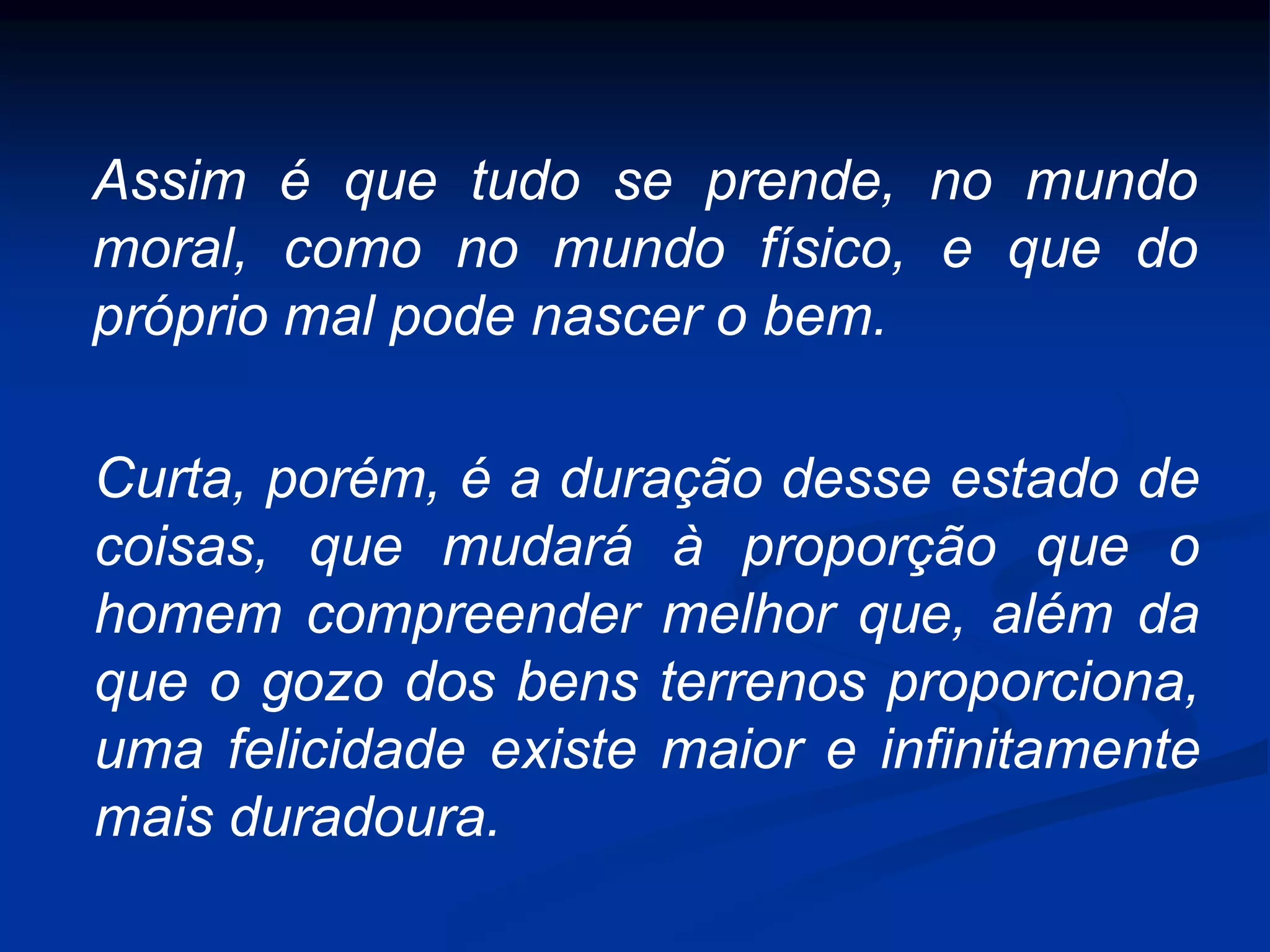 Assim é que tudo se prende, no mundo
moral, como no mundo físico, e que do
próprio mal pode nascer o bem.
Curta, porém, é a duração desse estado de
coisas, que mudará à proporção que o
homem compreender melhor que, além da
que o gozo dos bens terrenos proporciona,
uma felicidade existe maior e infinitamente
mais duradoura.
 