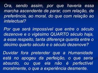 Ora, sendo assim, por que haveria essa
marcha ascendente de parar, com relação, de
preferência, ao moral, do que com relação ao
intelectual?
Por que será impossível que entre o século
dezenove e o vigésimo QUARTO século haja,
a esse respeito, tanta diferença quanta entre o
décimo quarto século e o século dezenove?
Duvidar fora pretender que a Humanidade
está no apogeu da perfeição, o que seria
absurdo, ou que ela não é perfectível
moralmente, o que a experiência desmente.
 