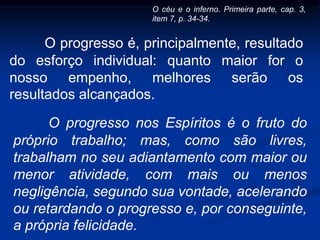 O progresso é, principalmente, resultado
do esforço individual: quanto maior for o
nosso empenho, melhores serão os
resultados alcançados.
O progresso nos Espíritos é o fruto do
próprio trabalho; mas, como são livres,
trabalham no seu adiantamento com maior ou
menor atividade, com mais ou menos
negligência, segundo sua vontade, acelerando
ou retardando o progresso e, por conseguinte,
a própria felicidade.
O céu e o inferno. Primeira parte, cap. 3,
item 7, p. 34-34.
 