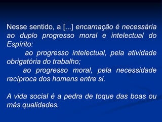 Nesse sentido, a [...] encarnação é necessária
ao duplo progresso moral e intelectual do
Espírito:
ao progresso intelectual, pela atividade
obrigatória do trabalho;
ao progresso moral, pela necessidade
recíproca dos homens entre si.
A vida social é a pedra de toque das boas ou
más qualidades.
 