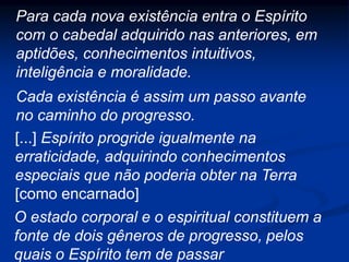 Para cada nova existência entra o Espírito
com o cabedal adquirido nas anteriores, em
aptidões, conhecimentos intuitivos,
inteligência e moralidade.
[...] Espírito progride igualmente na
erraticidade, adquirindo conhecimentos
especiais que não poderia obter na Terra
[como encarnado]
Cada existência é assim um passo avante
no caminho do progresso.
O estado corporal e o espiritual constituem a
fonte de dois gêneros de progresso, pelos
quais o Espírito tem de passar
 