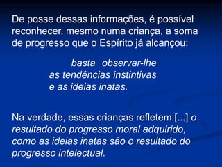 De posse dessas informações, é possível
reconhecer, mesmo numa criança, a soma
de progresso que o Espírito já alcançou:
basta observar-lhe
as tendências instintivas
e as ideias inatas.
Na verdade, essas crianças refletem [...] o
resultado do progresso moral adquirido,
como as ideias inatas são o resultado do
progresso intelectual.
 