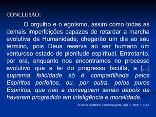 CONCLUSÃO:
O orgulho e o egoísmo, assim como todas as
demais imperfeições capazes de retardar a marcha
evolutiva da Humanidade, chegarão um dia ao seu
término, pois Deus reserva ao ser humano um
venturoso estado de plenitude espiritual. Entretanto,
por ora, enquanto nos encontramos no processo
evolutivo que a lei do progresso faculta, a [...]
suprema felicidade só é compartilhada pelos
Espíritos perfeitos, ou, por outra, pelos puros
Espíritos, que não a conseguem senão depois de
haverem progredido em inteligência e moralidade.
O céu e o inferno. Primeira parte, cap. 3, item 7, p.34.
 