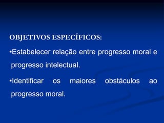 OBJETIVOS ESPECÍFICOS:
•Estabelecer relação entre progresso moral e
progresso intelectual.
•Identificar os maiores obstáculos ao
progresso moral.
 
