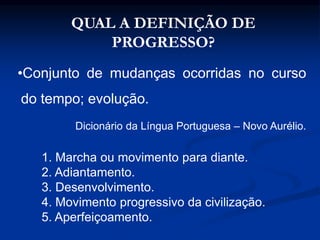 QUAL A DEFINIÇÃO DE
PROGRESSO?
•Conjunto de mudanças ocorridas no curso
do tempo; evolução.
Dicionário da Língua Portuguesa – Novo Aurélio.
1. Marcha ou movimento para diante.
2. Adiantamento.
3. Desenvolvimento.
4. Movimento progressivo da civilização.
5. Aperfeiçoamento.
 