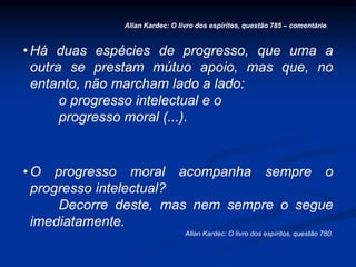 • Há duas espécies de progresso, que uma a
outra se prestam mútuo apoio, mas que, no
entanto, não marcham lado a lado:
o progresso intelectual e o
progresso moral (...).
• O progresso moral acompanha sempre o
progresso intelectual?
Decorre deste, mas nem sempre o segue
imediatamente.
Allan Kardec: O livro dos espíritos, questão 780.
Allan Kardec: O livro dos espíritos, questão 785 – comentário.
 